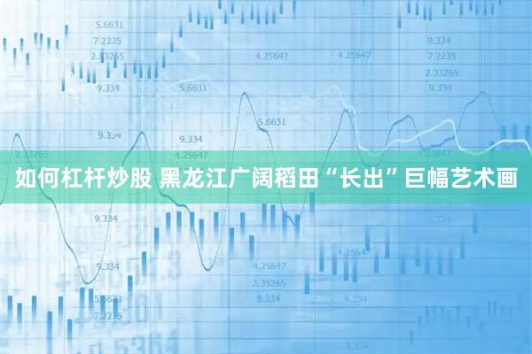 如何杠杆炒股 黑龙江广阔稻田“长出”巨幅艺术画