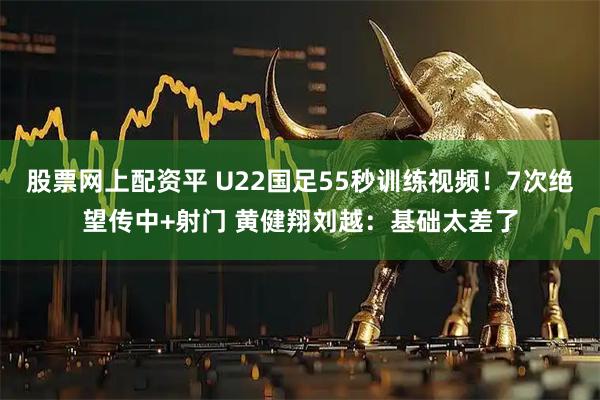 股票网上配资平 U22国足55秒训练视频!7次绝望传中+射门 黄健翔刘越:基础太差了