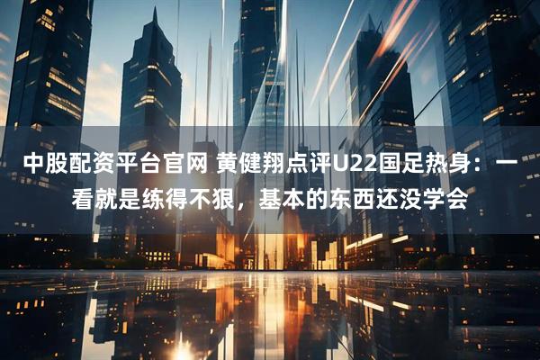 中股配资平台官网 黄健翔点评U22国足热身:一看就是练得不狠,基本的东西还没学会