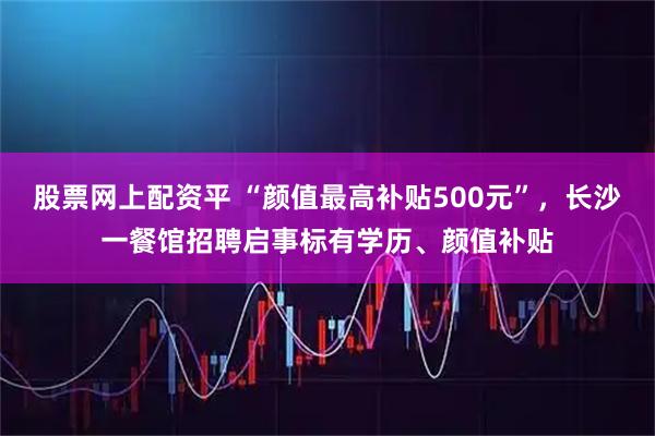 股票网上配资平 “颜值最高补贴500元”,长沙一餐馆招聘启事标有学历、颜值补贴