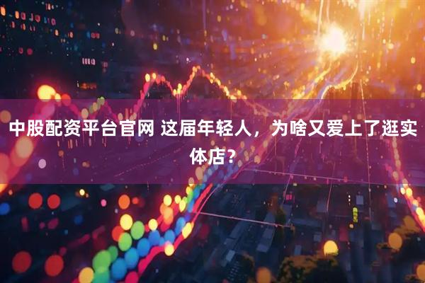 中股配资平台官网 这届年轻人,为啥又爱上了逛实体店?