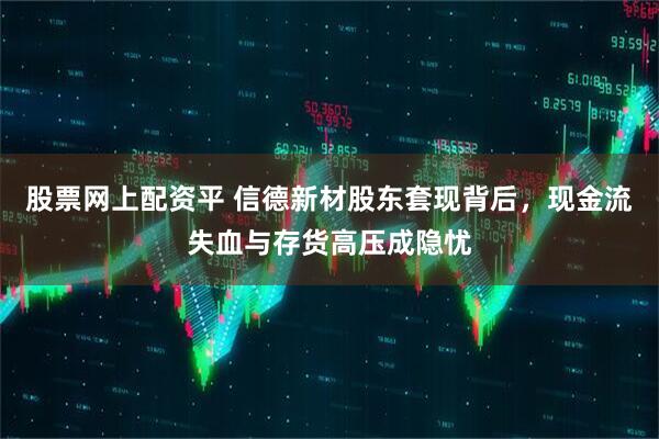股票网上配资平 信德新材股东套现背后,现金流失血与存货高压成隐忧