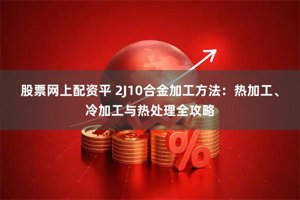 股票网上配资平 2J10合金加工方法:热加工、冷加工与热处理全攻略