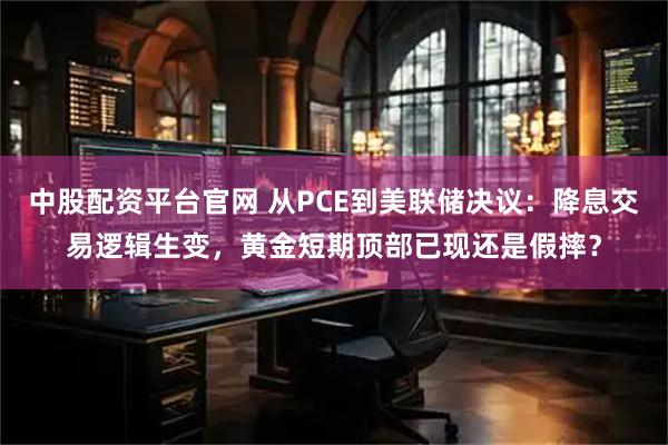 中股配资平台官网 从PCE到美联储决议:降息交易逻辑生变,黄金短期顶部已现还是假摔?