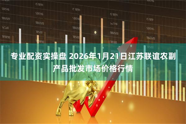 专业配资实操盘 2026年1月21日江苏联谊农副产品批发市场价格行情