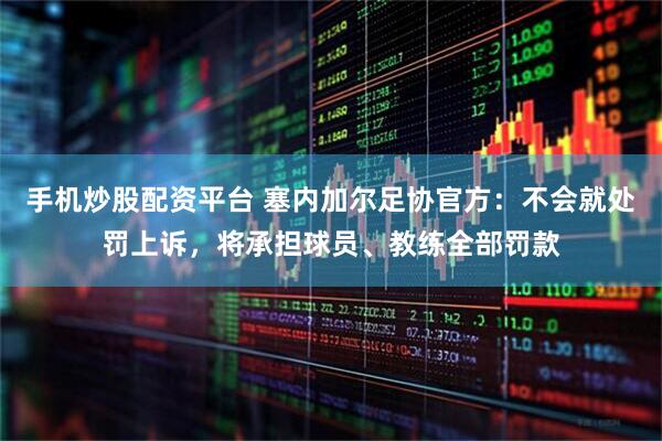 手机炒股配资平台 塞内加尔足协官方：不会就处罚上诉，将承担球员、教练全部罚款