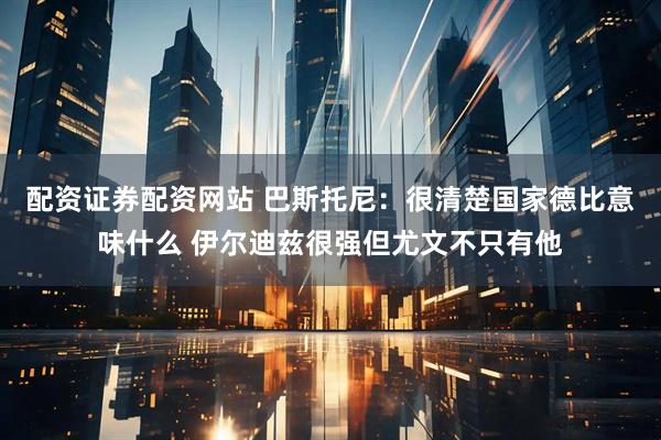 配资证券配资网站 巴斯托尼：很清楚国家德比意味什么 伊尔迪兹很强但尤文不只有他