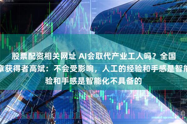 股票配资相关网址 AI会取代产业工人吗？全国五一劳动奖章获得者高斌：不会受影响，人工的经验和手感是智能化不具备的