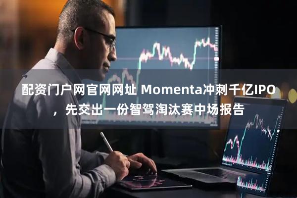 配资门户网官网网址 Momenta冲刺千亿IPO，先交出一份智驾淘汰赛中场报告