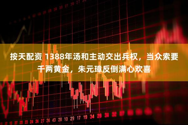 按天配资 1388年汤和主动交出兵权，当众索要千两黄金，朱元璋反倒满心欢喜