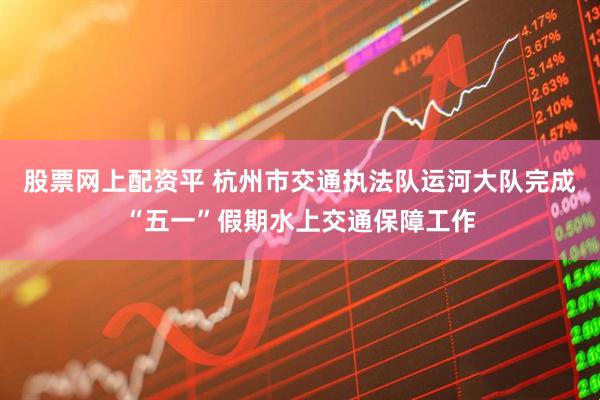 股票网上配资平 杭州市交通执法队运河大队完成“五一”假期水上交通保障工作