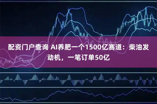 配资门户查询 AI养肥一个1500亿赛道：柴油发动机，一笔订单50亿