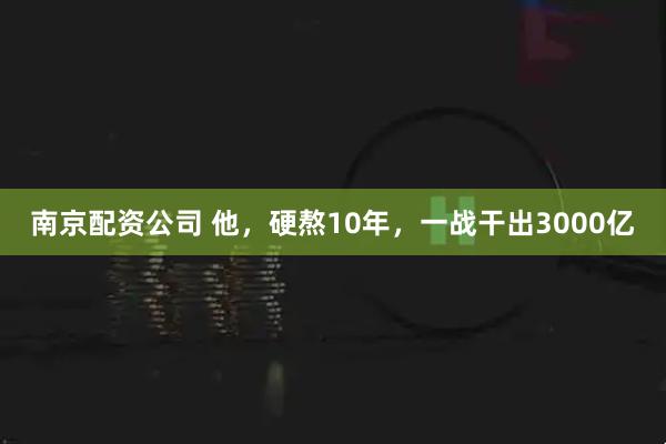 南京配资公司 他，硬熬10年，一战干出3000亿