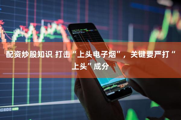 配资炒股知识 打击“上头电子烟”，关键要严打“上头”成分