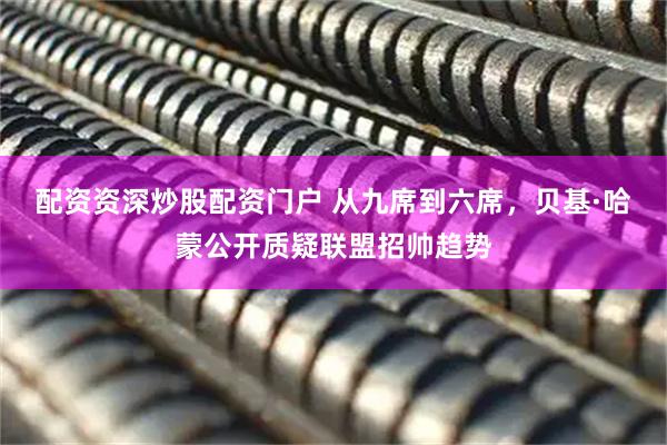 配资资深炒股配资门户 从九席到六席，贝基·哈蒙公开质疑联盟招帅趋势