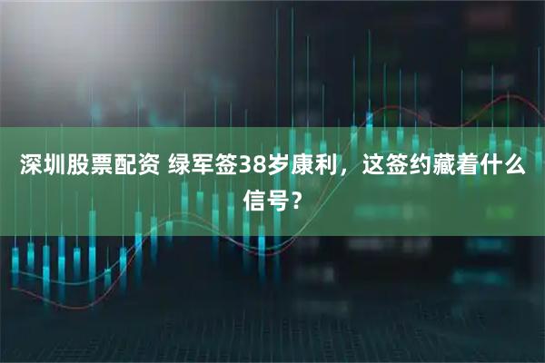 深圳股票配资 绿军签38岁康利，这签约藏着什么信号？