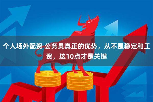 个人场外配资 公务员真正的优势，从不是稳定和工资，这10点才是关键