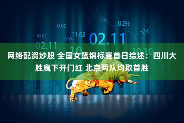 网络配资炒股 全国女篮锦标赛首日综述：四川大胜赢下开门红 北京两队均取首胜