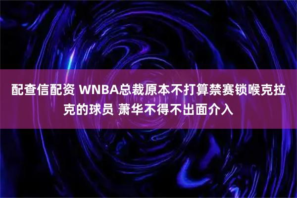配查信配资 WNBA总裁原本不打算禁赛锁喉克拉克的球员 萧华不得不出面介入