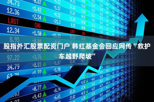股指外汇股票配资门户 韩红基金会回应网传“救护车越野爬坡”