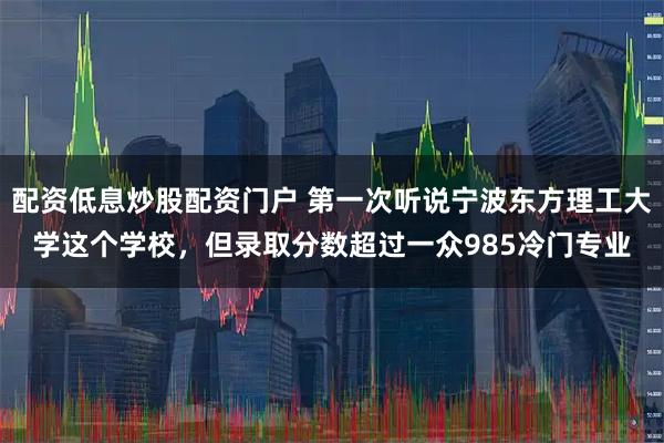 配资低息炒股配资门户 第一次听说宁波东方理工大学这个学校,但录取分数超过一众985冷门专业