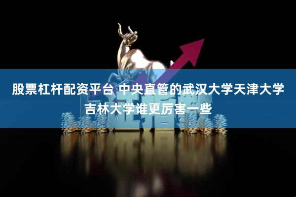 股票杠杆配资平台 中央直管的武汉大学天津大学吉林大学谁更厉害一些