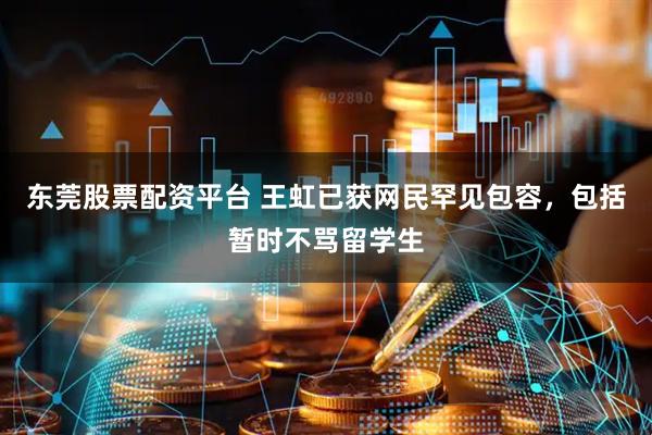 东莞股票配资平台 王虹已获网民罕见包容，包括暂时不骂留学生
